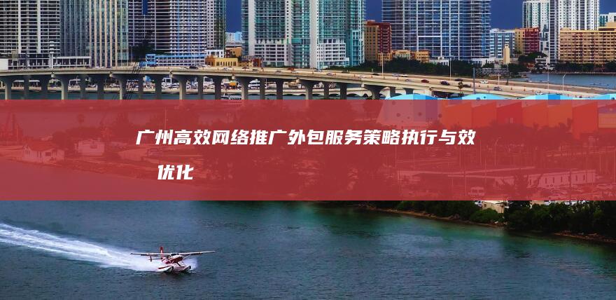 广州高效网络推广外包服务：策略执行与效果优化