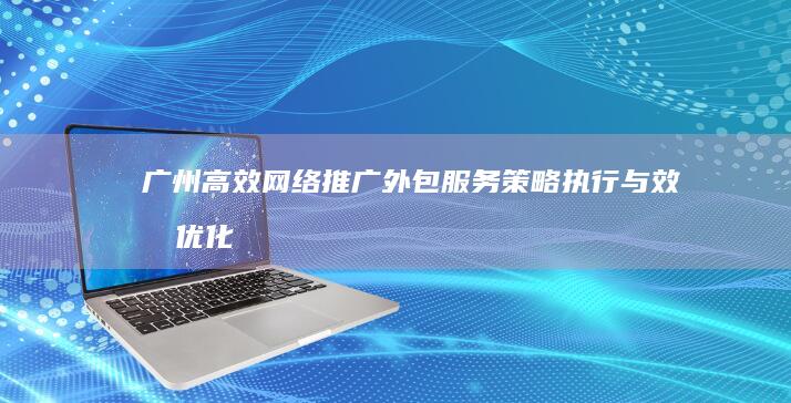 广州高效网络推广外包服务：策略执行与效果优化