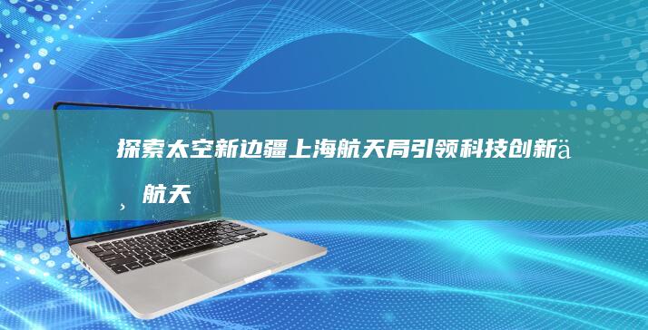 探索太空新边疆：上海航天局引领科技创新与航天梦想